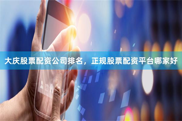 大庆股票配资公司排名，正规股票配资平台哪家好